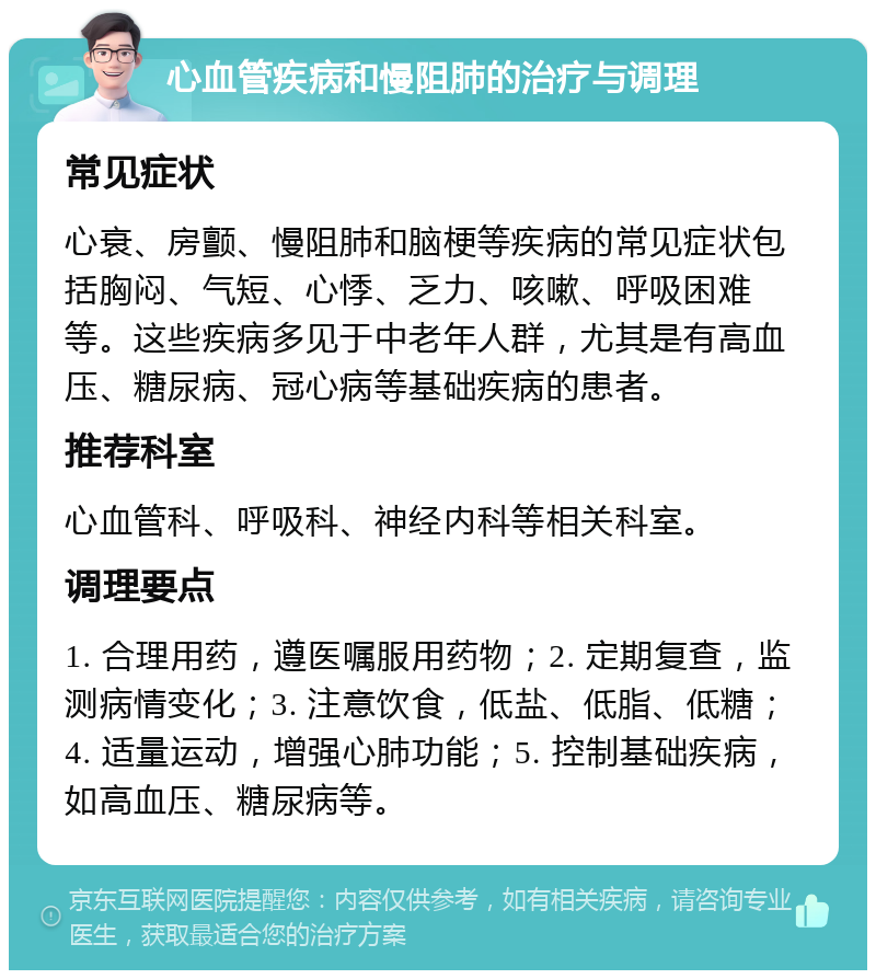 心血管疾病和慢阻肺的治疗与调理 常见症状 心衰、房颤、慢阻肺和脑梗等疾病的常见症状包括胸闷、气短、心悸、乏力、咳嗽、呼吸困难等。这些疾病多见于中老年人群，尤其是有高血压、糖尿病、冠心病等基础疾病的患者。 推荐科室 心血管科、呼吸科、神经内科等相关科室。 调理要点 1. 合理用药，遵医嘱服用药物；2. 定期复查，监测病情变化；3. 注意饮食，低盐、低脂、低糖；4. 适量运动，增强心肺功能；5. 控制基础疾病，如高血压、糖尿病等。