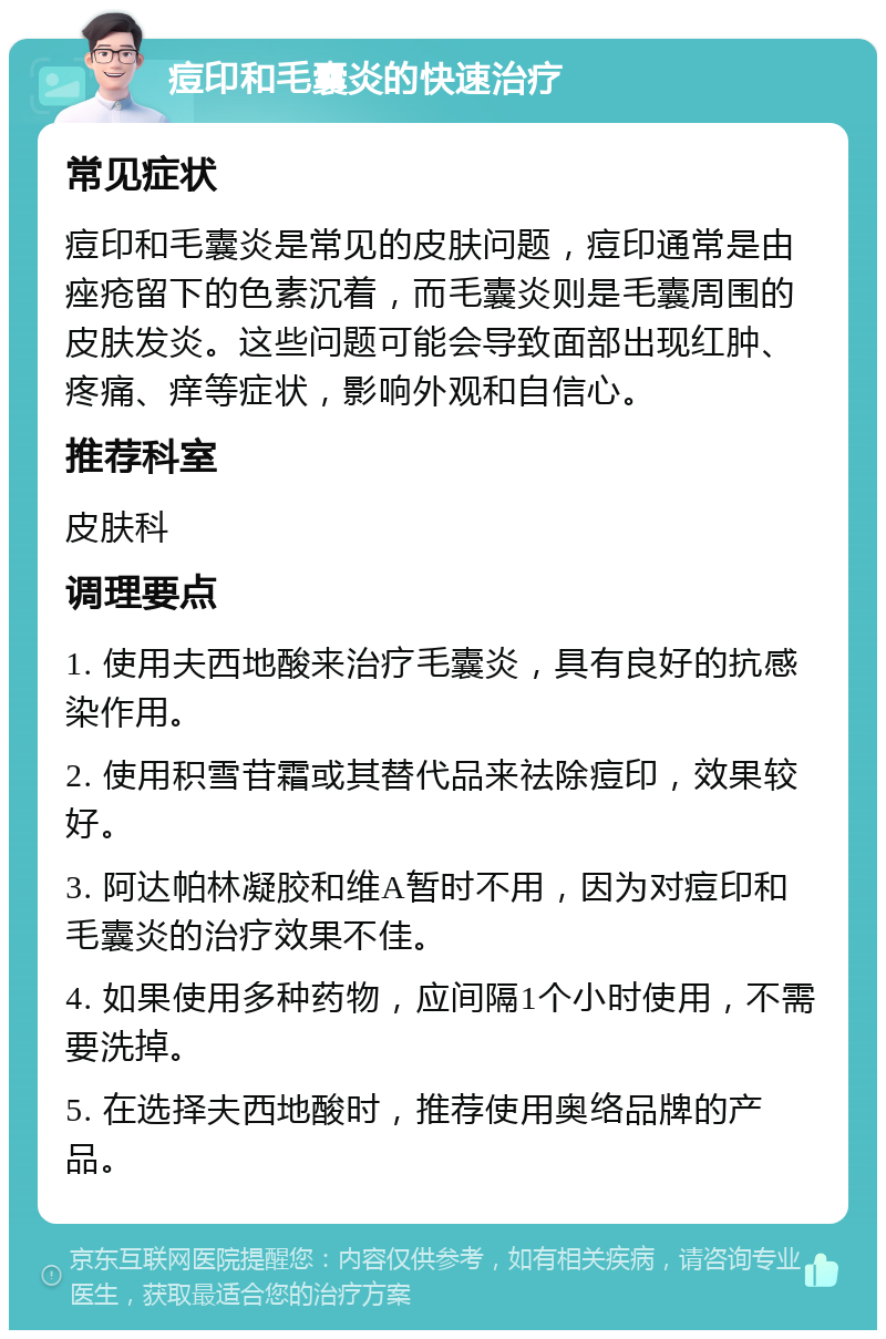 痘印和毛囊炎的快速治疗 常见症状 痘印和毛囊炎是常见的皮肤问题，痘印通常是由痤疮留下的色素沉着，而毛囊炎则是毛囊周围的皮肤发炎。这些问题可能会导致面部出现红肿、疼痛、痒等症状，影响外观和自信心。 推荐科室 皮肤科 调理要点 1. 使用夫西地酸来治疗毛囊炎，具有良好的抗感染作用。 2. 使用积雪苷霜或其替代品来祛除痘印，效果较好。 3. 阿达帕林凝胶和维A暂时不用，因为对痘印和毛囊炎的治疗效果不佳。 4. 如果使用多种药物，应间隔1个小时使用，不需要洗掉。 5. 在选择夫西地酸时，推荐使用奥络品牌的产品。