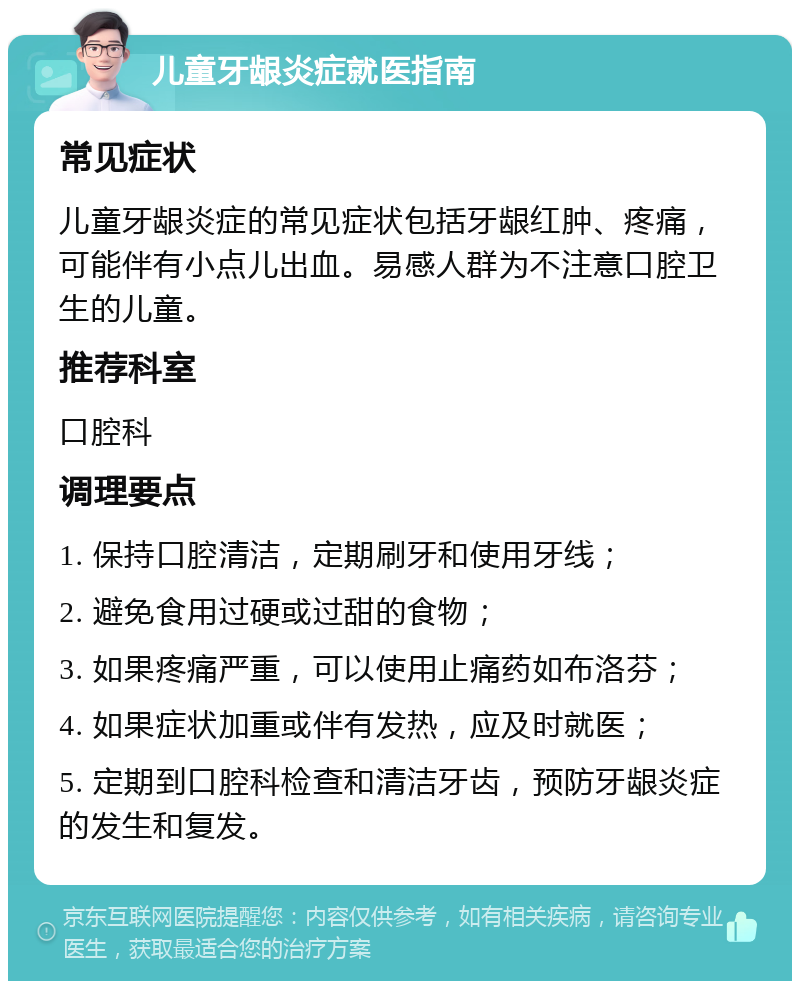 儿童牙龈炎症就医指南 常见症状 儿童牙龈炎症的常见症状包括牙龈红肿、疼痛，可能伴有小点儿出血。易感人群为不注意口腔卫生的儿童。 推荐科室 口腔科 调理要点 1. 保持口腔清洁，定期刷牙和使用牙线； 2. 避免食用过硬或过甜的食物； 3. 如果疼痛严重，可以使用止痛药如布洛芬； 4. 如果症状加重或伴有发热，应及时就医； 5. 定期到口腔科检查和清洁牙齿，预防牙龈炎症的发生和复发。