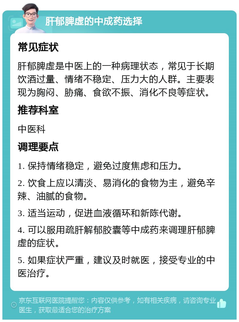 肝郁脾虚的中成药选择 常见症状 肝郁脾虚是中医上的一种病理状态，常见于长期饮酒过量、情绪不稳定、压力大的人群。主要表现为胸闷、胁痛、食欲不振、消化不良等症状。 推荐科室 中医科 调理要点 1. 保持情绪稳定，避免过度焦虑和压力。 2. 饮食上应以清淡、易消化的食物为主，避免辛辣、油腻的食物。 3. 适当运动，促进血液循环和新陈代谢。 4. 可以服用疏肝解郁胶囊等中成药来调理肝郁脾虚的症状。 5. 如果症状严重，建议及时就医，接受专业的中医治疗。