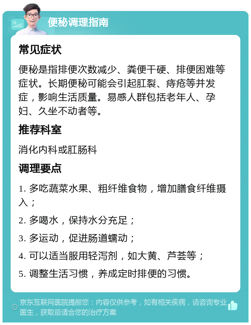 便秘调理指南 常见症状 便秘是指排便次数减少、粪便干硬、排便困难等症状。长期便秘可能会引起肛裂、痔疮等并发症，影响生活质量。易感人群包括老年人、孕妇、久坐不动者等。 推荐科室 消化内科或肛肠科 调理要点 1. 多吃蔬菜水果、粗纤维食物，增加膳食纤维摄入； 2. 多喝水，保持水分充足； 3. 多运动，促进肠道蠕动； 4. 可以适当服用轻泻剂，如大黄、芦荟等； 5. 调整生活习惯，养成定时排便的习惯。