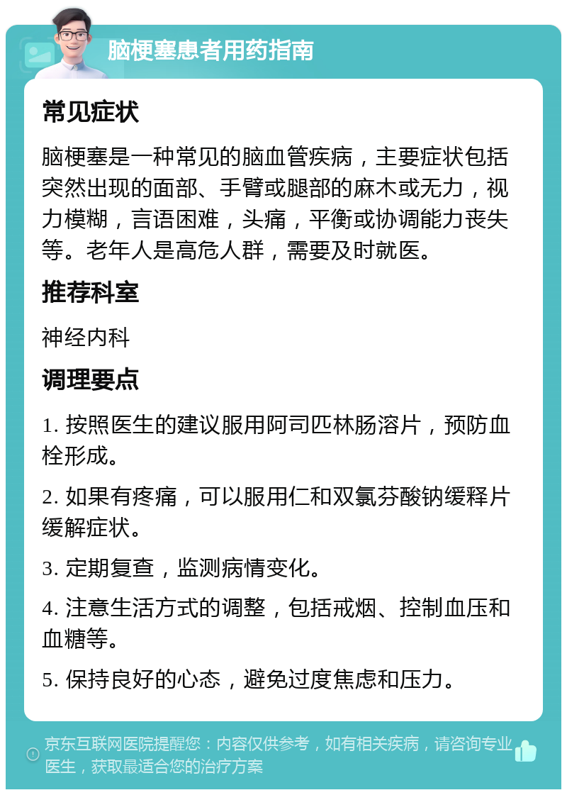 脑梗塞患者用药指南 常见症状 脑梗塞是一种常见的脑血管疾病，主要症状包括突然出现的面部、手臂或腿部的麻木或无力，视力模糊，言语困难，头痛，平衡或协调能力丧失等。老年人是高危人群，需要及时就医。 推荐科室 神经内科 调理要点 1. 按照医生的建议服用阿司匹林肠溶片，预防血栓形成。 2. 如果有疼痛，可以服用仁和双氯芬酸钠缓释片缓解症状。 3. 定期复查，监测病情变化。 4. 注意生活方式的调整，包括戒烟、控制血压和血糖等。 5. 保持良好的心态，避免过度焦虑和压力。