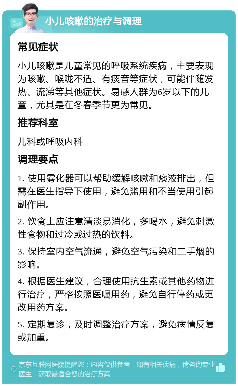 小儿咳嗽的治疗与调理 常见症状 小儿咳嗽是儿童常见的呼吸系统疾病，主要表现为咳嗽、喉咙不适、有痰音等症状，可能伴随发热、流涕等其他症状。易感人群为6岁以下的儿童，尤其是在冬春季节更为常见。 推荐科室 儿科或呼吸内科 调理要点 1. 使用雾化器可以帮助缓解咳嗽和痰液排出，但需在医生指导下使用，避免滥用和不当使用引起副作用。 2. 饮食上应注意清淡易消化，多喝水，避免刺激性食物和过冷或过热的饮料。 3. 保持室内空气流通，避免空气污染和二手烟的影响。 4. 根据医生建议，合理使用抗生素或其他药物进行治疗，严格按照医嘱用药，避免自行停药或更改用药方案。 5. 定期复诊，及时调整治疗方案，避免病情反复或加重。