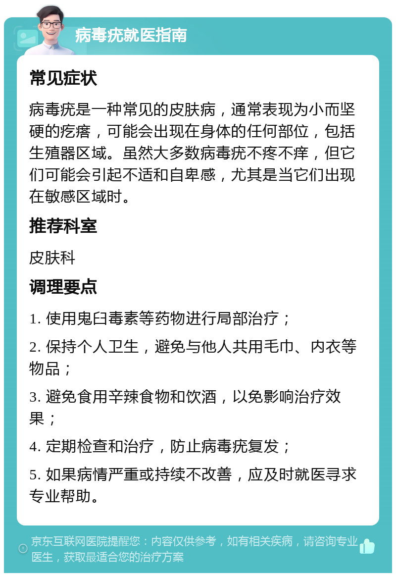 病毒疣就医指南 常见症状 病毒疣是一种常见的皮肤病，通常表现为小而坚硬的疙瘩，可能会出现在身体的任何部位，包括生殖器区域。虽然大多数病毒疣不疼不痒，但它们可能会引起不适和自卑感，尤其是当它们出现在敏感区域时。 推荐科室 皮肤科 调理要点 1. 使用鬼臼毒素等药物进行局部治疗； 2. 保持个人卫生，避免与他人共用毛巾、内衣等物品； 3. 避免食用辛辣食物和饮酒，以免影响治疗效果； 4. 定期检查和治疗，防止病毒疣复发； 5. 如果病情严重或持续不改善，应及时就医寻求专业帮助。