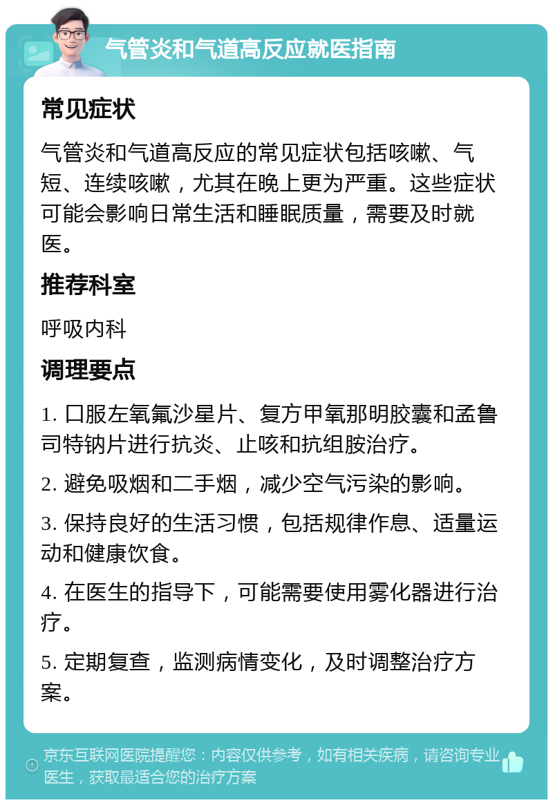 气管炎和气道高反应就医指南 常见症状 气管炎和气道高反应的常见症状包括咳嗽、气短、连续咳嗽，尤其在晚上更为严重。这些症状可能会影响日常生活和睡眠质量，需要及时就医。 推荐科室 呼吸内科 调理要点 1. 口服左氧氟沙星片、复方甲氧那明胶囊和孟鲁司特钠片进行抗炎、止咳和抗组胺治疗。 2. 避免吸烟和二手烟，减少空气污染的影响。 3. 保持良好的生活习惯，包括规律作息、适量运动和健康饮食。 4. 在医生的指导下，可能需要使用雾化器进行治疗。 5. 定期复查，监测病情变化，及时调整治疗方案。