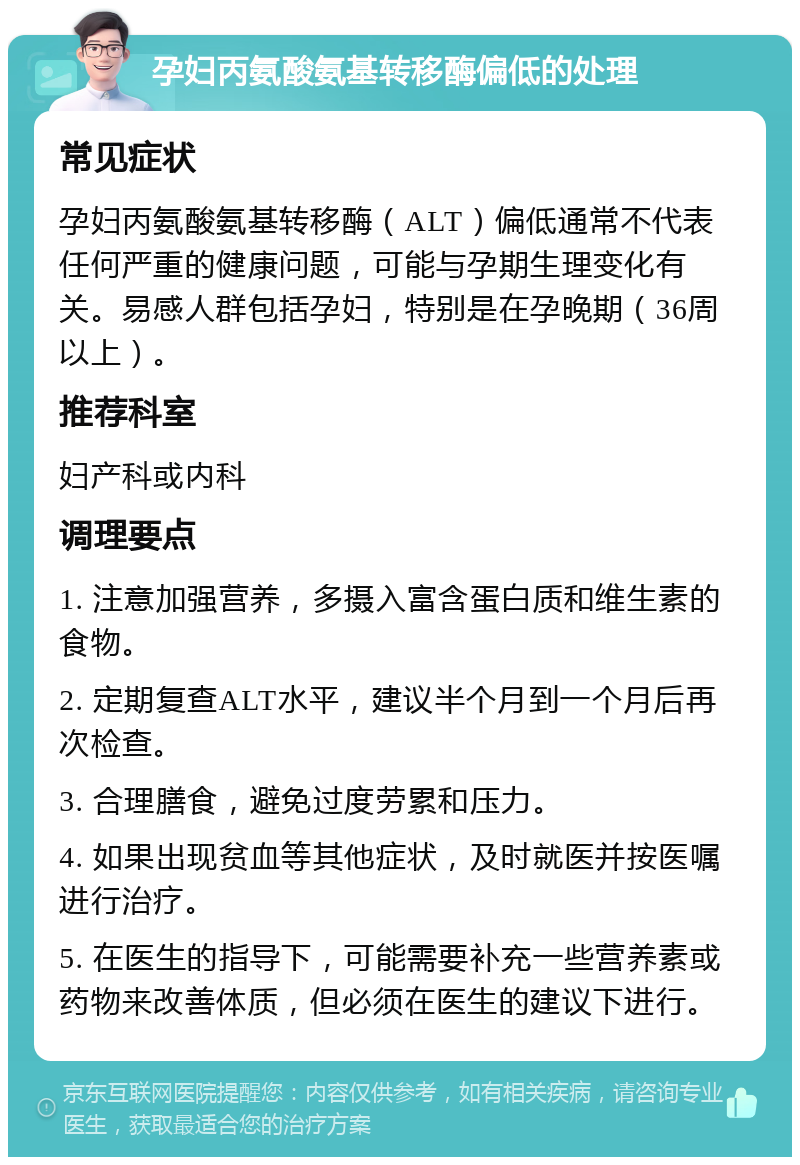 孕妇丙氨酸氨基转移酶偏低的处理 常见症状 孕妇丙氨酸氨基转移酶（ALT）偏低通常不代表任何严重的健康问题，可能与孕期生理变化有关。易感人群包括孕妇，特别是在孕晚期（36周以上）。 推荐科室 妇产科或内科 调理要点 1. 注意加强营养，多摄入富含蛋白质和维生素的食物。 2. 定期复查ALT水平，建议半个月到一个月后再次检查。 3. 合理膳食，避免过度劳累和压力。 4. 如果出现贫血等其他症状，及时就医并按医嘱进行治疗。 5. 在医生的指导下，可能需要补充一些营养素或药物来改善体质，但必须在医生的建议下进行。