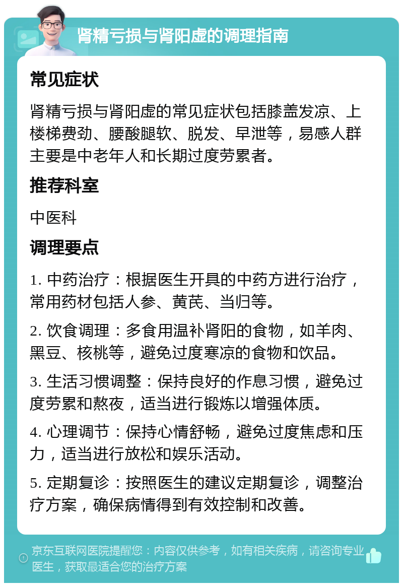 肾精亏损与肾阳虚的调理指南 常见症状 肾精亏损与肾阳虚的常见症状包括膝盖发凉、上楼梯费劲、腰酸腿软、脱发、早泄等，易感人群主要是中老年人和长期过度劳累者。 推荐科室 中医科 调理要点 1. 中药治疗：根据医生开具的中药方进行治疗，常用药材包括人参、黄芪、当归等。 2. 饮食调理：多食用温补肾阳的食物，如羊肉、黑豆、核桃等，避免过度寒凉的食物和饮品。 3. 生活习惯调整：保持良好的作息习惯，避免过度劳累和熬夜，适当进行锻炼以增强体质。 4. 心理调节：保持心情舒畅，避免过度焦虑和压力，适当进行放松和娱乐活动。 5. 定期复诊：按照医生的建议定期复诊，调整治疗方案，确保病情得到有效控制和改善。