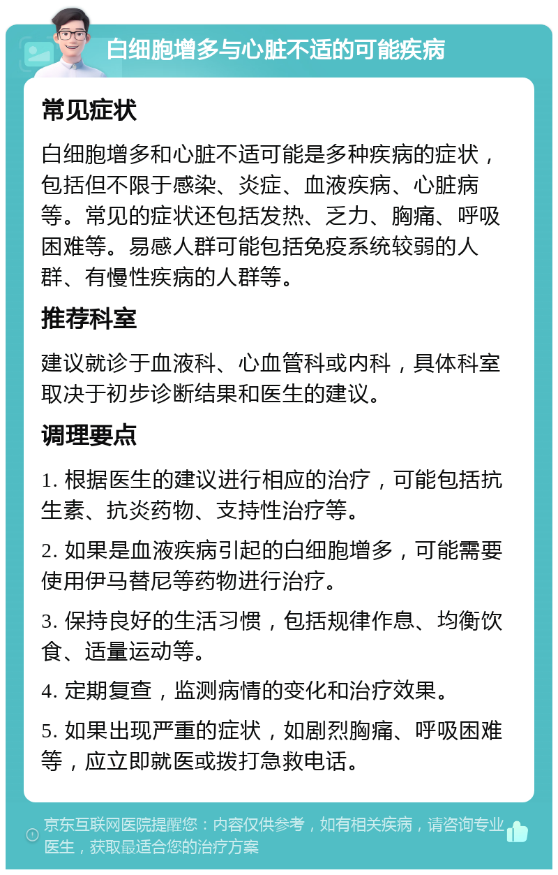 白细胞增多与心脏不适的可能疾病 常见症状 白细胞增多和心脏不适可能是多种疾病的症状，包括但不限于感染、炎症、血液疾病、心脏病等。常见的症状还包括发热、乏力、胸痛、呼吸困难等。易感人群可能包括免疫系统较弱的人群、有慢性疾病的人群等。 推荐科室 建议就诊于血液科、心血管科或内科，具体科室取决于初步诊断结果和医生的建议。 调理要点 1. 根据医生的建议进行相应的治疗，可能包括抗生素、抗炎药物、支持性治疗等。 2. 如果是血液疾病引起的白细胞增多，可能需要使用伊马替尼等药物进行治疗。 3. 保持良好的生活习惯，包括规律作息、均衡饮食、适量运动等。 4. 定期复查，监测病情的变化和治疗效果。 5. 如果出现严重的症状，如剧烈胸痛、呼吸困难等，应立即就医或拨打急救电话。