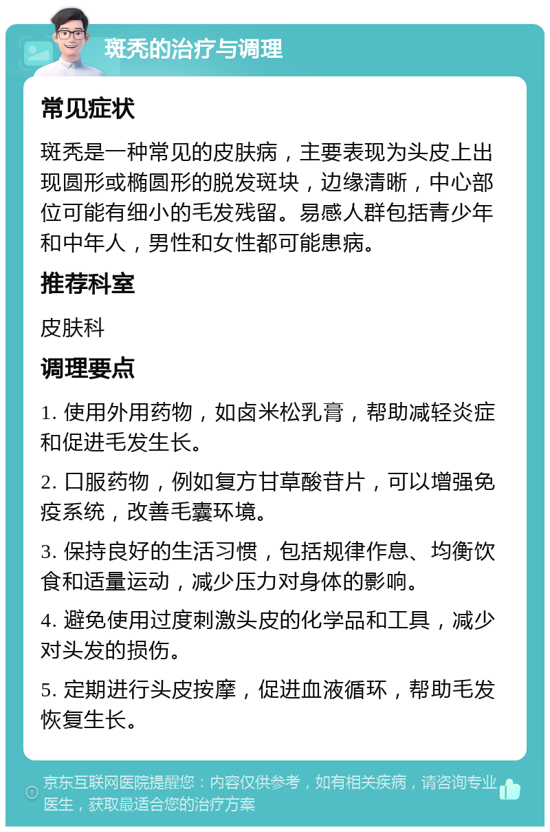 斑秃的治疗与调理 常见症状 斑秃是一种常见的皮肤病，主要表现为头皮上出现圆形或椭圆形的脱发斑块，边缘清晰，中心部位可能有细小的毛发残留。易感人群包括青少年和中年人，男性和女性都可能患病。 推荐科室 皮肤科 调理要点 1. 使用外用药物，如卤米松乳膏，帮助减轻炎症和促进毛发生长。 2. 口服药物，例如复方甘草酸苷片，可以增强免疫系统，改善毛囊环境。 3. 保持良好的生活习惯，包括规律作息、均衡饮食和适量运动，减少压力对身体的影响。 4. 避免使用过度刺激头皮的化学品和工具，减少对头发的损伤。 5. 定期进行头皮按摩，促进血液循环，帮助毛发恢复生长。