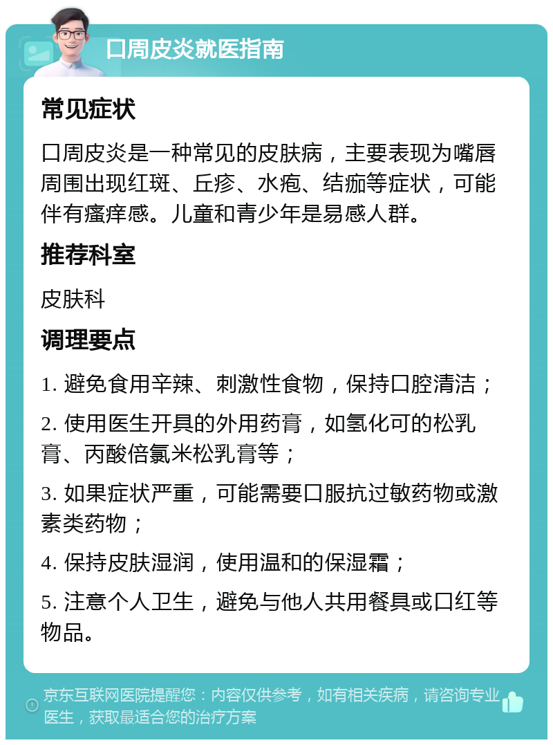 口周皮炎就医指南 常见症状 口周皮炎是一种常见的皮肤病，主要表现为嘴唇周围出现红斑、丘疹、水疱、结痂等症状，可能伴有瘙痒感。儿童和青少年是易感人群。 推荐科室 皮肤科 调理要点 1. 避免食用辛辣、刺激性食物，保持口腔清洁； 2. 使用医生开具的外用药膏，如氢化可的松乳膏、丙酸倍氯米松乳膏等； 3. 如果症状严重，可能需要口服抗过敏药物或激素类药物； 4. 保持皮肤湿润，使用温和的保湿霜； 5. 注意个人卫生，避免与他人共用餐具或口红等物品。