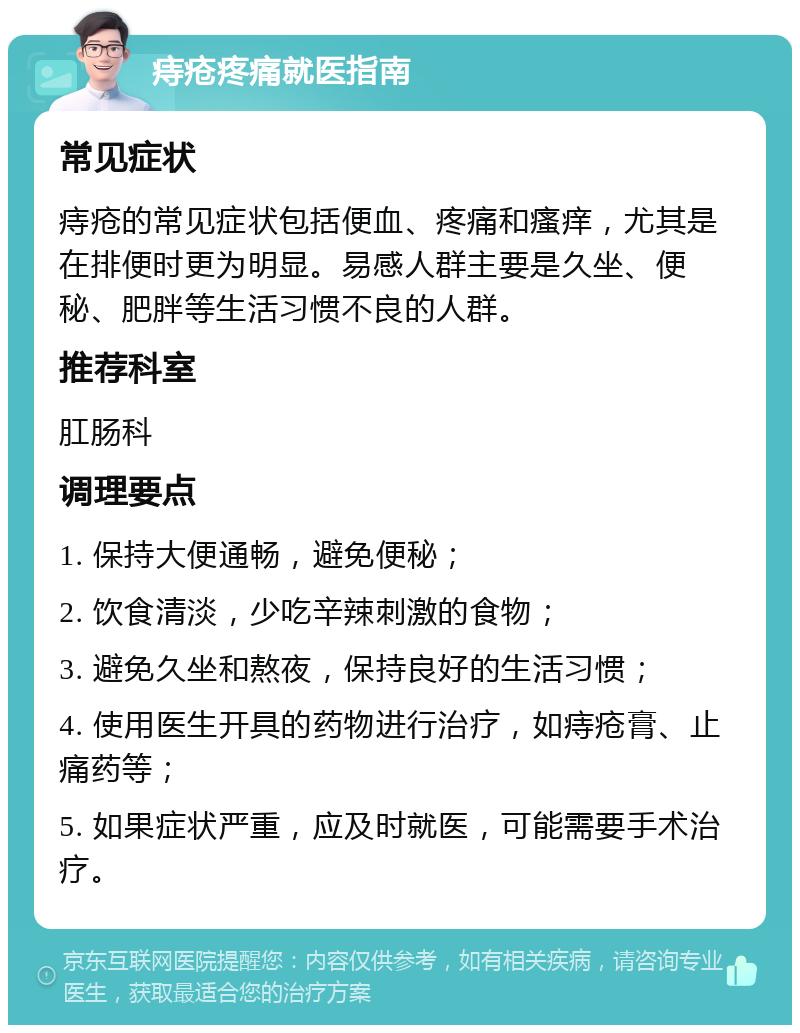 痔疮疼痛就医指南 常见症状 痔疮的常见症状包括便血、疼痛和瘙痒，尤其是在排便时更为明显。易感人群主要是久坐、便秘、肥胖等生活习惯不良的人群。 推荐科室 肛肠科 调理要点 1. 保持大便通畅，避免便秘； 2. 饮食清淡，少吃辛辣刺激的食物； 3. 避免久坐和熬夜，保持良好的生活习惯； 4. 使用医生开具的药物进行治疗，如痔疮膏、止痛药等； 5. 如果症状严重，应及时就医，可能需要手术治疗。