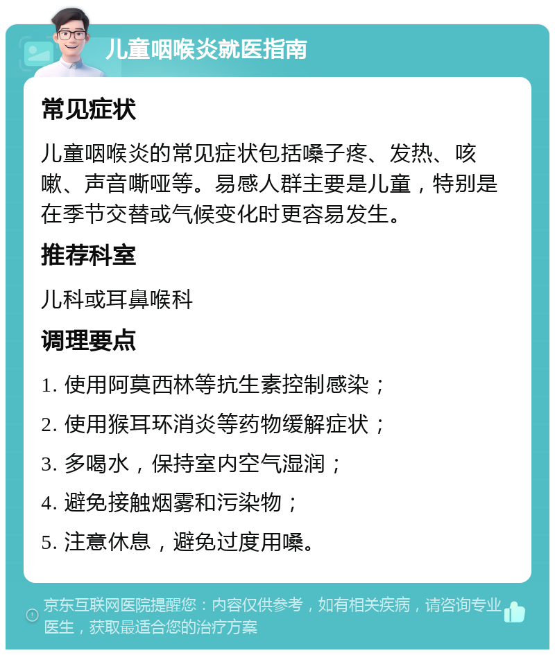 儿童咽喉炎就医指南 常见症状 儿童咽喉炎的常见症状包括嗓子疼、发热、咳嗽、声音嘶哑等。易感人群主要是儿童，特别是在季节交替或气候变化时更容易发生。 推荐科室 儿科或耳鼻喉科 调理要点 1. 使用阿莫西林等抗生素控制感染； 2. 使用猴耳环消炎等药物缓解症状； 3. 多喝水，保持室内空气湿润； 4. 避免接触烟雾和污染物； 5. 注意休息，避免过度用嗓。