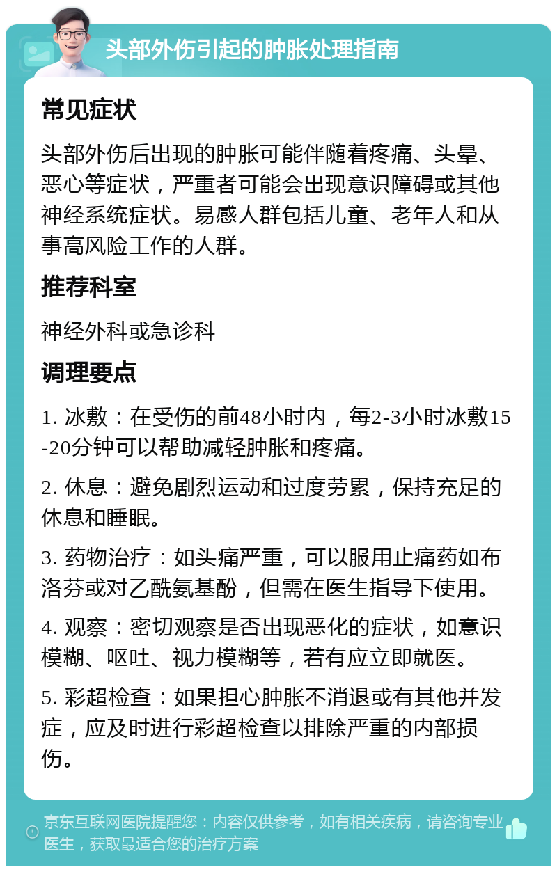 头部外伤引起的肿胀处理指南 常见症状 头部外伤后出现的肿胀可能伴随着疼痛、头晕、恶心等症状，严重者可能会出现意识障碍或其他神经系统症状。易感人群包括儿童、老年人和从事高风险工作的人群。 推荐科室 神经外科或急诊科 调理要点 1. 冰敷：在受伤的前48小时内，每2-3小时冰敷15-20分钟可以帮助减轻肿胀和疼痛。 2. 休息：避免剧烈运动和过度劳累，保持充足的休息和睡眠。 3. 药物治疗：如头痛严重，可以服用止痛药如布洛芬或对乙酰氨基酚，但需在医生指导下使用。 4. 观察：密切观察是否出现恶化的症状，如意识模糊、呕吐、视力模糊等，若有应立即就医。 5. 彩超检查：如果担心肿胀不消退或有其他并发症，应及时进行彩超检查以排除严重的内部损伤。