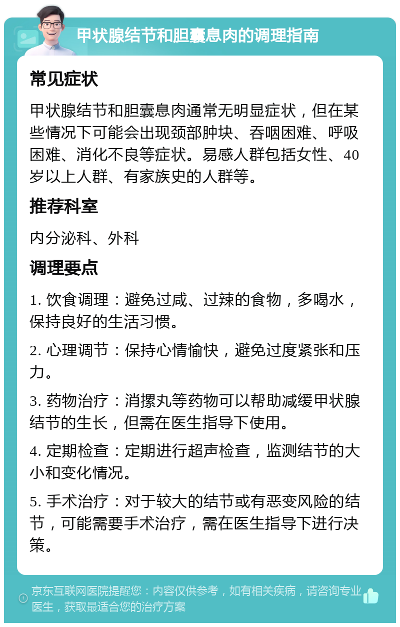 甲状腺结节和胆囊息肉的调理指南 常见症状 甲状腺结节和胆囊息肉通常无明显症状，但在某些情况下可能会出现颈部肿块、吞咽困难、呼吸困难、消化不良等症状。易感人群包括女性、40岁以上人群、有家族史的人群等。 推荐科室 内分泌科、外科 调理要点 1. 饮食调理：避免过咸、过辣的食物，多喝水，保持良好的生活习惯。 2. 心理调节：保持心情愉快，避免过度紧张和压力。 3. 药物治疗：消摞丸等药物可以帮助减缓甲状腺结节的生长，但需在医生指导下使用。 4. 定期检查：定期进行超声检查，监测结节的大小和变化情况。 5. 手术治疗：对于较大的结节或有恶变风险的结节，可能需要手术治疗，需在医生指导下进行决策。