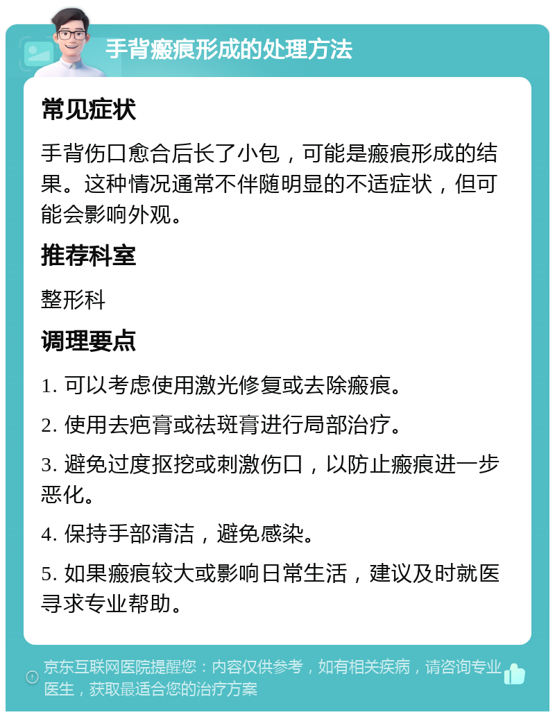 手背瘢痕形成的处理方法 常见症状 手背伤口愈合后长了小包，可能是瘢痕形成的结果。这种情况通常不伴随明显的不适症状，但可能会影响外观。 推荐科室 整形科 调理要点 1. 可以考虑使用激光修复或去除瘢痕。 2. 使用去疤膏或祛斑膏进行局部治疗。 3. 避免过度抠挖或刺激伤口，以防止瘢痕进一步恶化。 4. 保持手部清洁，避免感染。 5. 如果瘢痕较大或影响日常生活，建议及时就医寻求专业帮助。