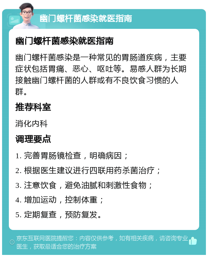 幽门螺杆菌感染就医指南 幽门螺杆菌感染就医指南 幽门螺杆菌感染是一种常见的胃肠道疾病，主要症状包括胃痛、恶心、呕吐等。易感人群为长期接触幽门螺杆菌的人群或有不良饮食习惯的人群。 推荐科室 消化内科 调理要点 1. 完善胃肠镜检查，明确病因； 2. 根据医生建议进行四联用药杀菌治疗； 3. 注意饮食，避免油腻和刺激性食物； 4. 增加运动，控制体重； 5. 定期复查，预防复发。