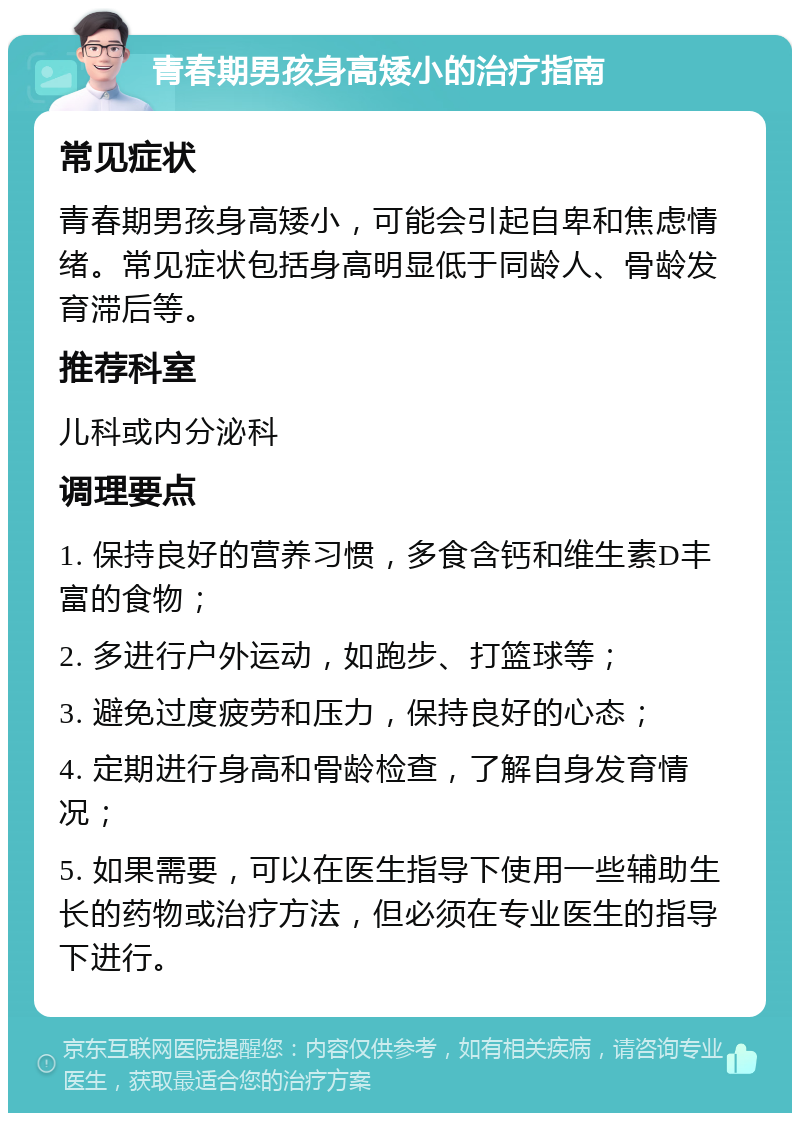 青春期男孩身高矮小的治疗指南 常见症状 青春期男孩身高矮小，可能会引起自卑和焦虑情绪。常见症状包括身高明显低于同龄人、骨龄发育滞后等。 推荐科室 儿科或内分泌科 调理要点 1. 保持良好的营养习惯，多食含钙和维生素D丰富的食物； 2. 多进行户外运动，如跑步、打篮球等； 3. 避免过度疲劳和压力，保持良好的心态； 4. 定期进行身高和骨龄检查，了解自身发育情况； 5. 如果需要，可以在医生指导下使用一些辅助生长的药物或治疗方法，但必须在专业医生的指导下进行。