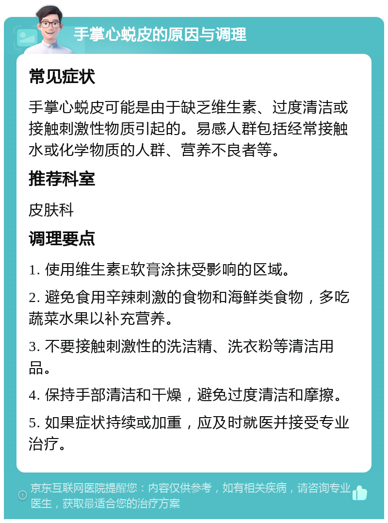 手掌心蜕皮的原因与调理 常见症状 手掌心蜕皮可能是由于缺乏维生素、过度清洁或接触刺激性物质引起的。易感人群包括经常接触水或化学物质的人群、营养不良者等。 推荐科室 皮肤科 调理要点 1. 使用维生素E软膏涂抹受影响的区域。 2. 避免食用辛辣刺激的食物和海鲜类食物，多吃蔬菜水果以补充营养。 3. 不要接触刺激性的洗洁精、洗衣粉等清洁用品。 4. 保持手部清洁和干燥，避免过度清洁和摩擦。 5. 如果症状持续或加重，应及时就医并接受专业治疗。