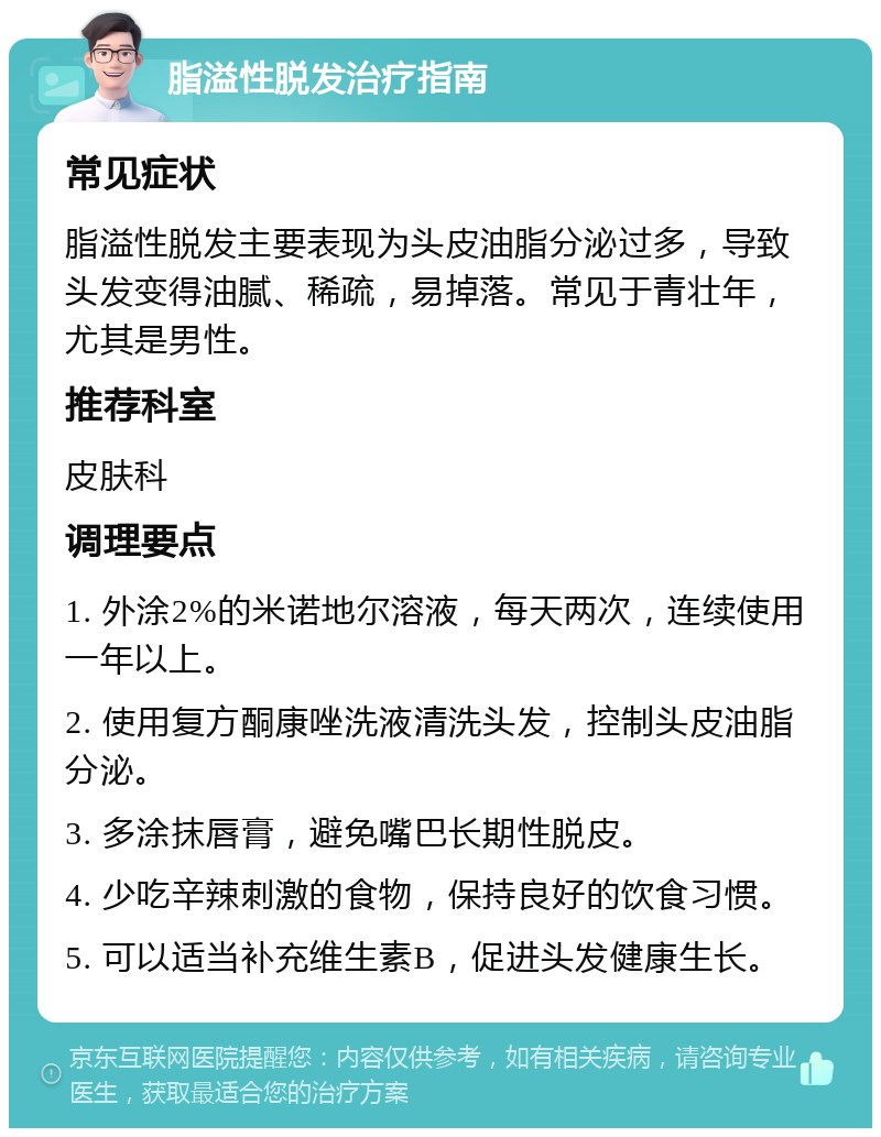 脂溢性脱发治疗指南 常见症状 脂溢性脱发主要表现为头皮油脂分泌过多，导致头发变得油腻、稀疏，易掉落。常见于青壮年，尤其是男性。 推荐科室 皮肤科 调理要点 1. 外涂2%的米诺地尔溶液，每天两次，连续使用一年以上。 2. 使用复方酮康唑洗液清洗头发，控制头皮油脂分泌。 3. 多涂抹唇膏，避免嘴巴长期性脱皮。 4. 少吃辛辣刺激的食物，保持良好的饮食习惯。 5. 可以适当补充维生素B，促进头发健康生长。