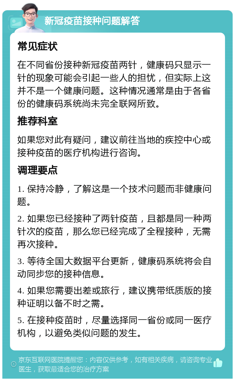 新冠疫苗接种问题解答 常见症状 在不同省份接种新冠疫苗两针，健康码只显示一针的现象可能会引起一些人的担忧，但实际上这并不是一个健康问题。这种情况通常是由于各省份的健康码系统尚未完全联网所致。 推荐科室 如果您对此有疑问，建议前往当地的疾控中心或接种疫苗的医疗机构进行咨询。 调理要点 1. 保持冷静，了解这是一个技术问题而非健康问题。 2. 如果您已经接种了两针疫苗，且都是同一种两针次的疫苗，那么您已经完成了全程接种，无需再次接种。 3. 等待全国大数据平台更新，健康码系统将会自动同步您的接种信息。 4. 如果您需要出差或旅行，建议携带纸质版的接种证明以备不时之需。 5. 在接种疫苗时，尽量选择同一省份或同一医疗机构，以避免类似问题的发生。