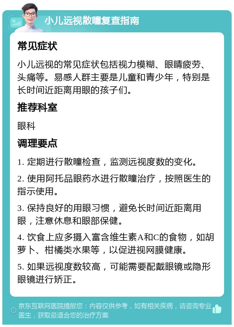 小儿远视散瞳复查指南 常见症状 小儿远视的常见症状包括视力模糊、眼睛疲劳、头痛等。易感人群主要是儿童和青少年，特别是长时间近距离用眼的孩子们。 推荐科室 眼科 调理要点 1. 定期进行散瞳检查，监测远视度数的变化。 2. 使用阿托品眼药水进行散瞳治疗，按照医生的指示使用。 3. 保持良好的用眼习惯，避免长时间近距离用眼，注意休息和眼部保健。 4. 饮食上应多摄入富含维生素A和C的食物，如胡萝卜、柑橘类水果等，以促进视网膜健康。 5. 如果远视度数较高，可能需要配戴眼镜或隐形眼镜进行矫正。