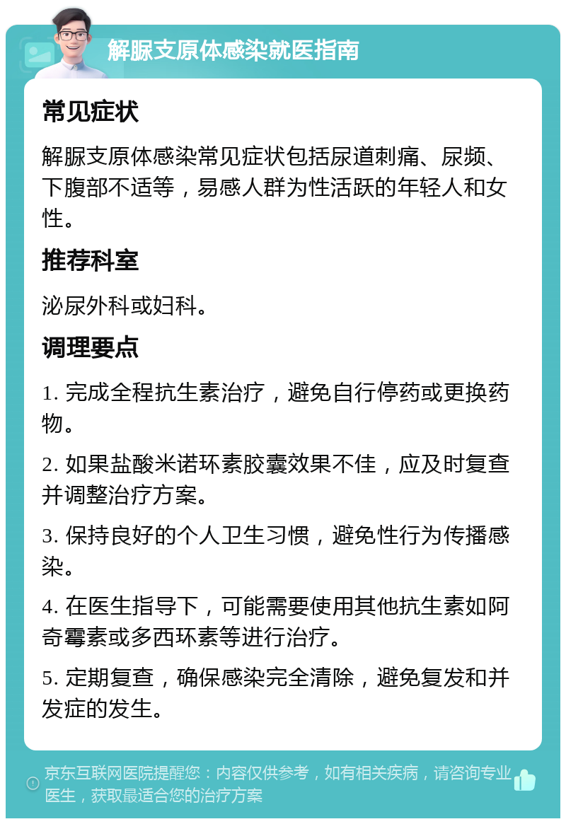 解脲支原体感染就医指南 常见症状 解脲支原体感染常见症状包括尿道刺痛、尿频、下腹部不适等，易感人群为性活跃的年轻人和女性。 推荐科室 泌尿外科或妇科。 调理要点 1. 完成全程抗生素治疗，避免自行停药或更换药物。 2. 如果盐酸米诺环素胶囊效果不佳，应及时复查并调整治疗方案。 3. 保持良好的个人卫生习惯，避免性行为传播感染。 4. 在医生指导下，可能需要使用其他抗生素如阿奇霉素或多西环素等进行治疗。 5. 定期复查，确保感染完全清除，避免复发和并发症的发生。