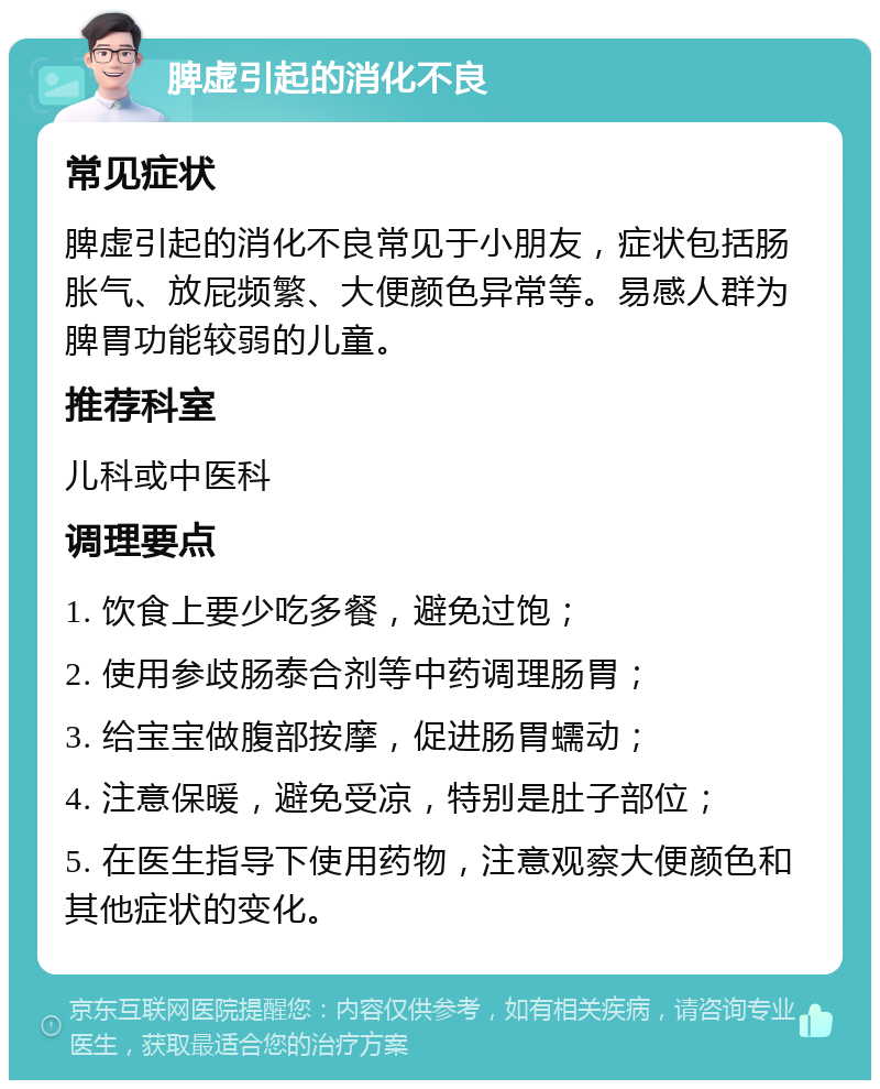 脾虚引起的消化不良 常见症状 脾虚引起的消化不良常见于小朋友，症状包括肠胀气、放屁频繁、大便颜色异常等。易感人群为脾胃功能较弱的儿童。 推荐科室 儿科或中医科 调理要点 1. 饮食上要少吃多餐，避免过饱； 2. 使用参歧肠泰合剂等中药调理肠胃； 3. 给宝宝做腹部按摩，促进肠胃蠕动； 4. 注意保暖，避免受凉，特别是肚子部位； 5. 在医生指导下使用药物，注意观察大便颜色和其他症状的变化。