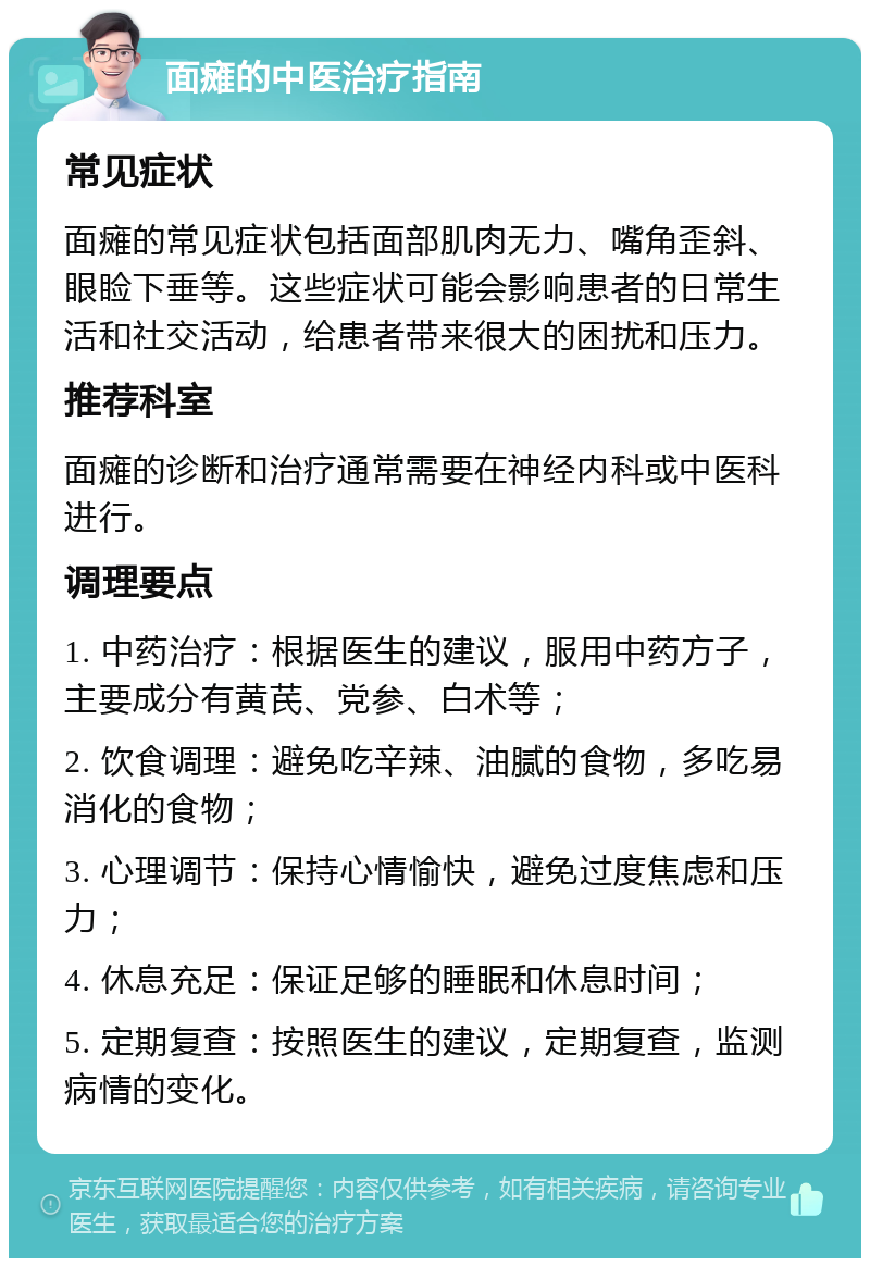 面瘫的中医治疗指南 常见症状 面瘫的常见症状包括面部肌肉无力、嘴角歪斜、眼睑下垂等。这些症状可能会影响患者的日常生活和社交活动，给患者带来很大的困扰和压力。 推荐科室 面瘫的诊断和治疗通常需要在神经内科或中医科进行。 调理要点 1. 中药治疗：根据医生的建议，服用中药方子，主要成分有黄芪、党参、白术等； 2. 饮食调理：避免吃辛辣、油腻的食物，多吃易消化的食物； 3. 心理调节：保持心情愉快，避免过度焦虑和压力； 4. 休息充足：保证足够的睡眠和休息时间； 5. 定期复查：按照医生的建议，定期复查，监测病情的变化。