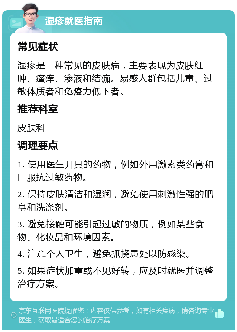 湿疹就医指南 常见症状 湿疹是一种常见的皮肤病，主要表现为皮肤红肿、瘙痒、渗液和结痂。易感人群包括儿童、过敏体质者和免疫力低下者。 推荐科室 皮肤科 调理要点 1. 使用医生开具的药物，例如外用激素类药膏和口服抗过敏药物。 2. 保持皮肤清洁和湿润，避免使用刺激性强的肥皂和洗涤剂。 3. 避免接触可能引起过敏的物质，例如某些食物、化妆品和环境因素。 4. 注意个人卫生，避免抓挠患处以防感染。 5. 如果症状加重或不见好转，应及时就医并调整治疗方案。