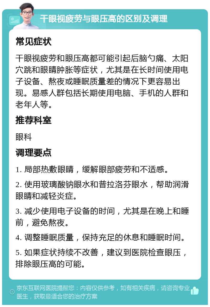 干眼视疲劳与眼压高的区别及调理 常见症状 干眼视疲劳和眼压高都可能引起后脑勺痛、太阳穴跳和眼睛肿胀等症状，尤其是在长时间使用电子设备、熬夜或睡眠质量差的情况下更容易出现。易感人群包括长期使用电脑、手机的人群和老年人等。 推荐科室 眼科 调理要点 1. 局部热敷眼睛，缓解眼部疲劳和不适感。 2. 使用玻璃酸钠眼水和普拉洛芬眼水，帮助润滑眼睛和减轻炎症。 3. 减少使用电子设备的时间，尤其是在晚上和睡前，避免熬夜。 4. 调整睡眠质量，保持充足的休息和睡眠时间。 5. 如果症状持续不改善，建议到医院检查眼压，排除眼压高的可能。