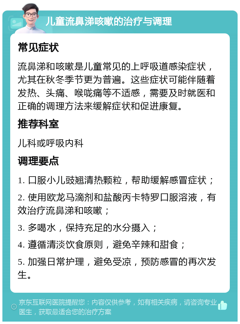 儿童流鼻涕咳嗽的治疗与调理 常见症状 流鼻涕和咳嗽是儿童常见的上呼吸道感染症状，尤其在秋冬季节更为普遍。这些症状可能伴随着发热、头痛、喉咙痛等不适感，需要及时就医和正确的调理方法来缓解症状和促进康复。 推荐科室 儿科或呼吸内科 调理要点 1. 口服小儿豉翘清热颗粒，帮助缓解感冒症状； 2. 使用欧龙马滴剂和盐酸丙卡特罗口服溶液，有效治疗流鼻涕和咳嗽； 3. 多喝水，保持充足的水分摄入； 4. 遵循清淡饮食原则，避免辛辣和甜食； 5. 加强日常护理，避免受凉，预防感冒的再次发生。