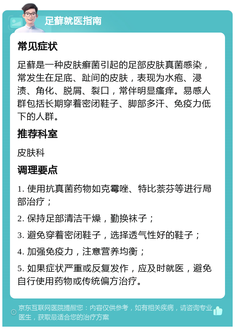 足藓就医指南 常见症状 足藓是一种皮肤癣菌引起的足部皮肤真菌感染，常发生在足底、趾间的皮肤，表现为水疱、浸渍、角化、脱屑、裂口，常伴明显瘙痒。易感人群包括长期穿着密闭鞋子、脚部多汗、免疫力低下的人群。 推荐科室 皮肤科 调理要点 1. 使用抗真菌药物如克霉唑、特比萘芬等进行局部治疗； 2. 保持足部清洁干燥，勤换袜子； 3. 避免穿着密闭鞋子，选择透气性好的鞋子； 4. 加强免疫力，注意营养均衡； 5. 如果症状严重或反复发作，应及时就医，避免自行使用药物或传统偏方治疗。