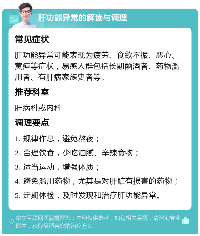 肝功能异常的解读与调理 常见症状 肝功能异常可能表现为疲劳、食欲不振、恶心、黄疸等症状，易感人群包括长期酗酒者、药物滥用者、有肝病家族史者等。 推荐科室 肝病科或内科 调理要点 1. 规律作息，避免熬夜； 2. 合理饮食，少吃油腻、辛辣食物； 3. 适当运动，增强体质； 4. 避免滥用药物，尤其是对肝脏有损害的药物； 5. 定期体检，及时发现和治疗肝功能异常。