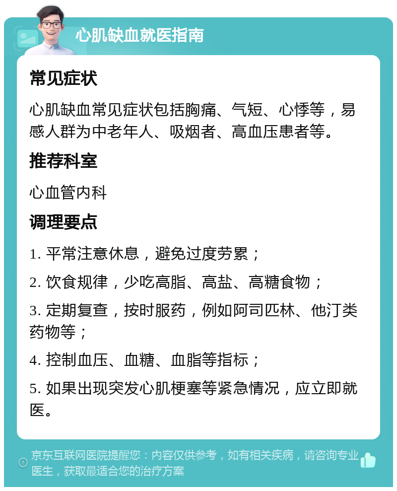 心肌缺血就医指南 常见症状 心肌缺血常见症状包括胸痛、气短、心悸等，易感人群为中老年人、吸烟者、高血压患者等。 推荐科室 心血管内科 调理要点 1. 平常注意休息，避免过度劳累； 2. 饮食规律，少吃高脂、高盐、高糖食物； 3. 定期复查，按时服药，例如阿司匹林、他汀类药物等； 4. 控制血压、血糖、血脂等指标； 5. 如果出现突发心肌梗塞等紧急情况，应立即就医。