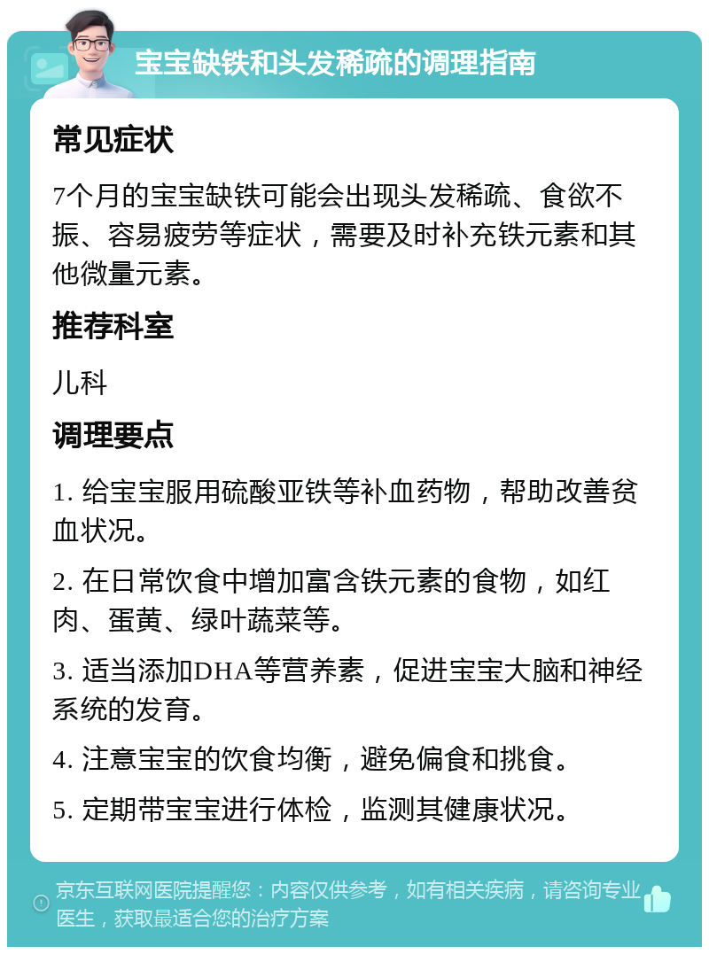 宝宝缺铁和头发稀疏的调理指南 常见症状 7个月的宝宝缺铁可能会出现头发稀疏、食欲不振、容易疲劳等症状，需要及时补充铁元素和其他微量元素。 推荐科室 儿科 调理要点 1. 给宝宝服用硫酸亚铁等补血药物，帮助改善贫血状况。 2. 在日常饮食中增加富含铁元素的食物，如红肉、蛋黄、绿叶蔬菜等。 3. 适当添加DHA等营养素，促进宝宝大脑和神经系统的发育。 4. 注意宝宝的饮食均衡，避免偏食和挑食。 5. 定期带宝宝进行体检，监测其健康状况。