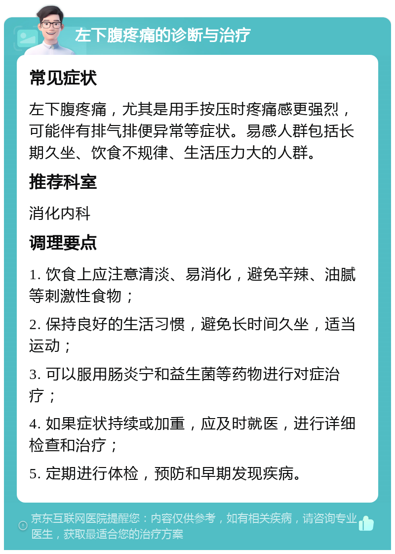 左下腹疼痛的诊断与治疗 常见症状 左下腹疼痛，尤其是用手按压时疼痛感更强烈，可能伴有排气排便异常等症状。易感人群包括长期久坐、饮食不规律、生活压力大的人群。 推荐科室 消化内科 调理要点 1. 饮食上应注意清淡、易消化，避免辛辣、油腻等刺激性食物； 2. 保持良好的生活习惯，避免长时间久坐，适当运动； 3. 可以服用肠炎宁和益生菌等药物进行对症治疗； 4. 如果症状持续或加重，应及时就医，进行详细检查和治疗； 5. 定期进行体检，预防和早期发现疾病。