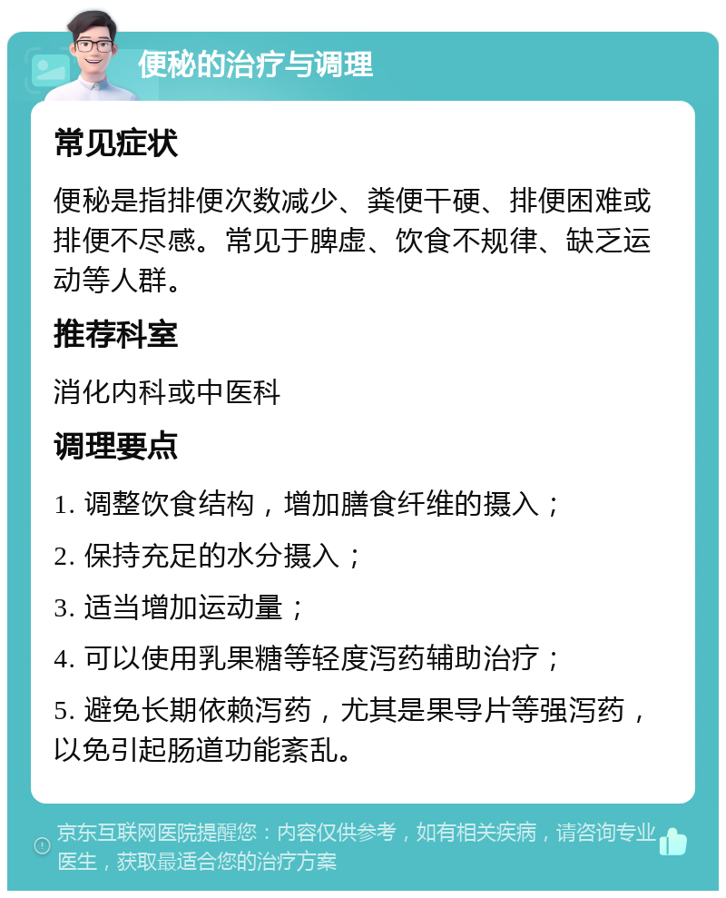 便秘的治疗与调理 常见症状 便秘是指排便次数减少、粪便干硬、排便困难或排便不尽感。常见于脾虚、饮食不规律、缺乏运动等人群。 推荐科室 消化内科或中医科 调理要点 1. 调整饮食结构，增加膳食纤维的摄入； 2. 保持充足的水分摄入； 3. 适当增加运动量； 4. 可以使用乳果糖等轻度泻药辅助治疗； 5. 避免长期依赖泻药，尤其是果导片等强泻药，以免引起肠道功能紊乱。