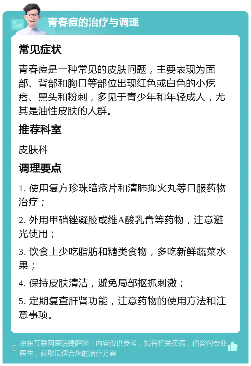 青春痘的治疗与调理 常见症状 青春痘是一种常见的皮肤问题，主要表现为面部、背部和胸口等部位出现红色或白色的小疙瘩、黑头和粉刺，多见于青少年和年轻成人，尤其是油性皮肤的人群。 推荐科室 皮肤科 调理要点 1. 使用复方珍珠暗疮片和清肺抑火丸等口服药物治疗； 2. 外用甲硝锉凝胶或维A酸乳膏等药物，注意避光使用； 3. 饮食上少吃脂肪和糖类食物，多吃新鲜蔬菜水果； 4. 保持皮肤清洁，避免局部抠抓刺激； 5. 定期复查肝肾功能，注意药物的使用方法和注意事项。