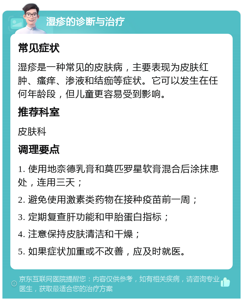 湿疹的诊断与治疗 常见症状 湿疹是一种常见的皮肤病，主要表现为皮肤红肿、瘙痒、渗液和结痂等症状。它可以发生在任何年龄段，但儿童更容易受到影响。 推荐科室 皮肤科 调理要点 1. 使用地奈德乳膏和莫匹罗星软膏混合后涂抹患处，连用三天； 2. 避免使用激素类药物在接种疫苗前一周； 3. 定期复查肝功能和甲胎蛋白指标； 4. 注意保持皮肤清洁和干燥； 5. 如果症状加重或不改善，应及时就医。