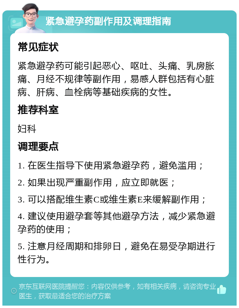 紧急避孕药副作用及调理指南 常见症状 紧急避孕药可能引起恶心、呕吐、头痛、乳房胀痛、月经不规律等副作用，易感人群包括有心脏病、肝病、血栓病等基础疾病的女性。 推荐科室 妇科 调理要点 1. 在医生指导下使用紧急避孕药，避免滥用； 2. 如果出现严重副作用，应立即就医； 3. 可以搭配维生素C或维生素E来缓解副作用； 4. 建议使用避孕套等其他避孕方法，减少紧急避孕药的使用； 5. 注意月经周期和排卵日，避免在易受孕期进行性行为。