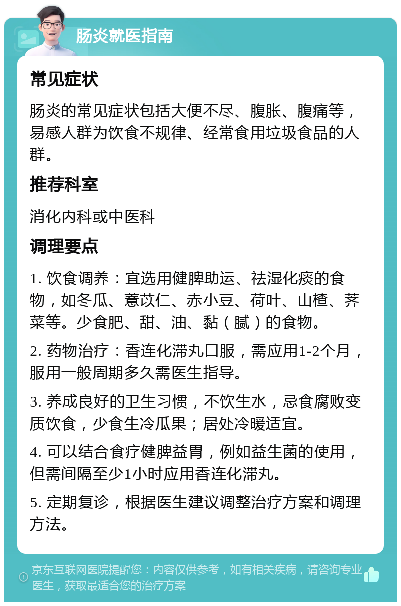 肠炎就医指南 常见症状 肠炎的常见症状包括大便不尽、腹胀、腹痛等，易感人群为饮食不规律、经常食用垃圾食品的人群。 推荐科室 消化内科或中医科 调理要点 1. 饮食调养：宜选用健脾助运、祛湿化痰的食物，如冬瓜、薏苡仁、赤小豆、荷叶、山楂、荠菜等。少食肥、甜、油、黏（腻）的食物。 2. 药物治疗：香连化滞丸口服，需应用1-2个月，服用一般周期多久需医生指导。 3. 养成良好的卫生习惯，不饮生水，忌食腐败变质饮食，少食生冷瓜果；居处冷暖适宜。 4. 可以结合食疗健脾益胃，例如益生菌的使用，但需间隔至少1小时应用香连化滞丸。 5. 定期复诊，根据医生建议调整治疗方案和调理方法。