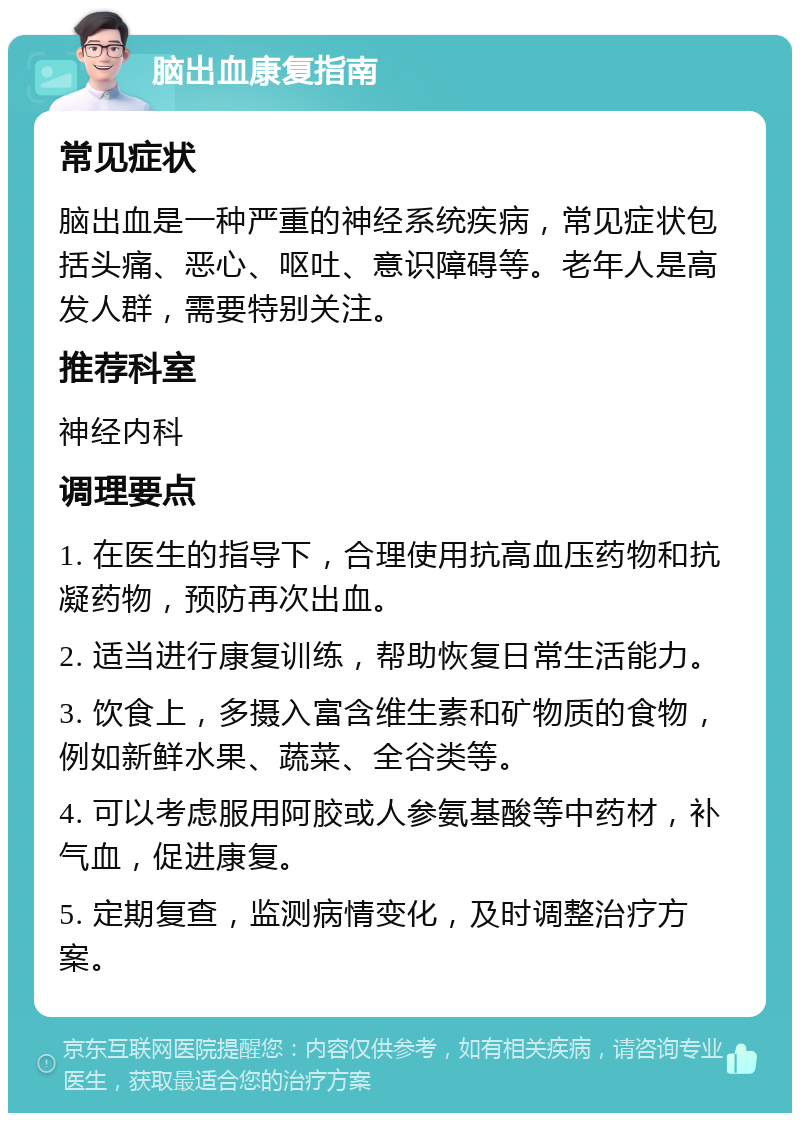 脑出血康复指南 常见症状 脑出血是一种严重的神经系统疾病，常见症状包括头痛、恶心、呕吐、意识障碍等。老年人是高发人群，需要特别关注。 推荐科室 神经内科 调理要点 1. 在医生的指导下，合理使用抗高血压药物和抗凝药物，预防再次出血。 2. 适当进行康复训练，帮助恢复日常生活能力。 3. 饮食上，多摄入富含维生素和矿物质的食物，例如新鲜水果、蔬菜、全谷类等。 4. 可以考虑服用阿胶或人参氨基酸等中药材，补气血，促进康复。 5. 定期复查，监测病情变化，及时调整治疗方案。