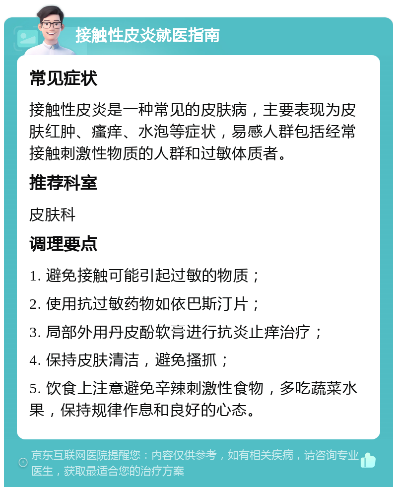 接触性皮炎就医指南 常见症状 接触性皮炎是一种常见的皮肤病，主要表现为皮肤红肿、瘙痒、水泡等症状，易感人群包括经常接触刺激性物质的人群和过敏体质者。 推荐科室 皮肤科 调理要点 1. 避免接触可能引起过敏的物质； 2. 使用抗过敏药物如依巴斯汀片； 3. 局部外用丹皮酚软膏进行抗炎止痒治疗； 4. 保持皮肤清洁，避免搔抓； 5. 饮食上注意避免辛辣刺激性食物，多吃蔬菜水果，保持规律作息和良好的心态。