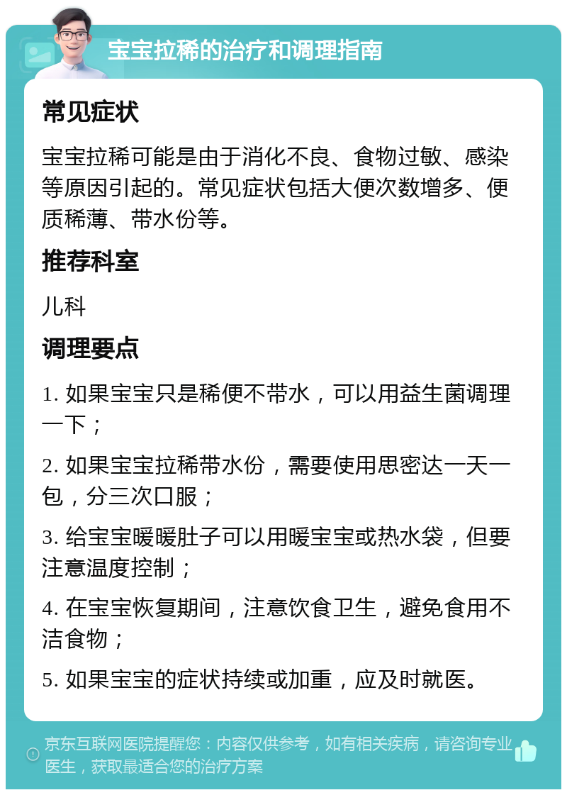 宝宝拉稀的治疗和调理指南 常见症状 宝宝拉稀可能是由于消化不良、食物过敏、感染等原因引起的。常见症状包括大便次数增多、便质稀薄、带水份等。 推荐科室 儿科 调理要点 1. 如果宝宝只是稀便不带水，可以用益生菌调理一下； 2. 如果宝宝拉稀带水份，需要使用思密达一天一包，分三次口服； 3. 给宝宝暖暖肚子可以用暖宝宝或热水袋，但要注意温度控制； 4. 在宝宝恢复期间，注意饮食卫生，避免食用不洁食物； 5. 如果宝宝的症状持续或加重，应及时就医。