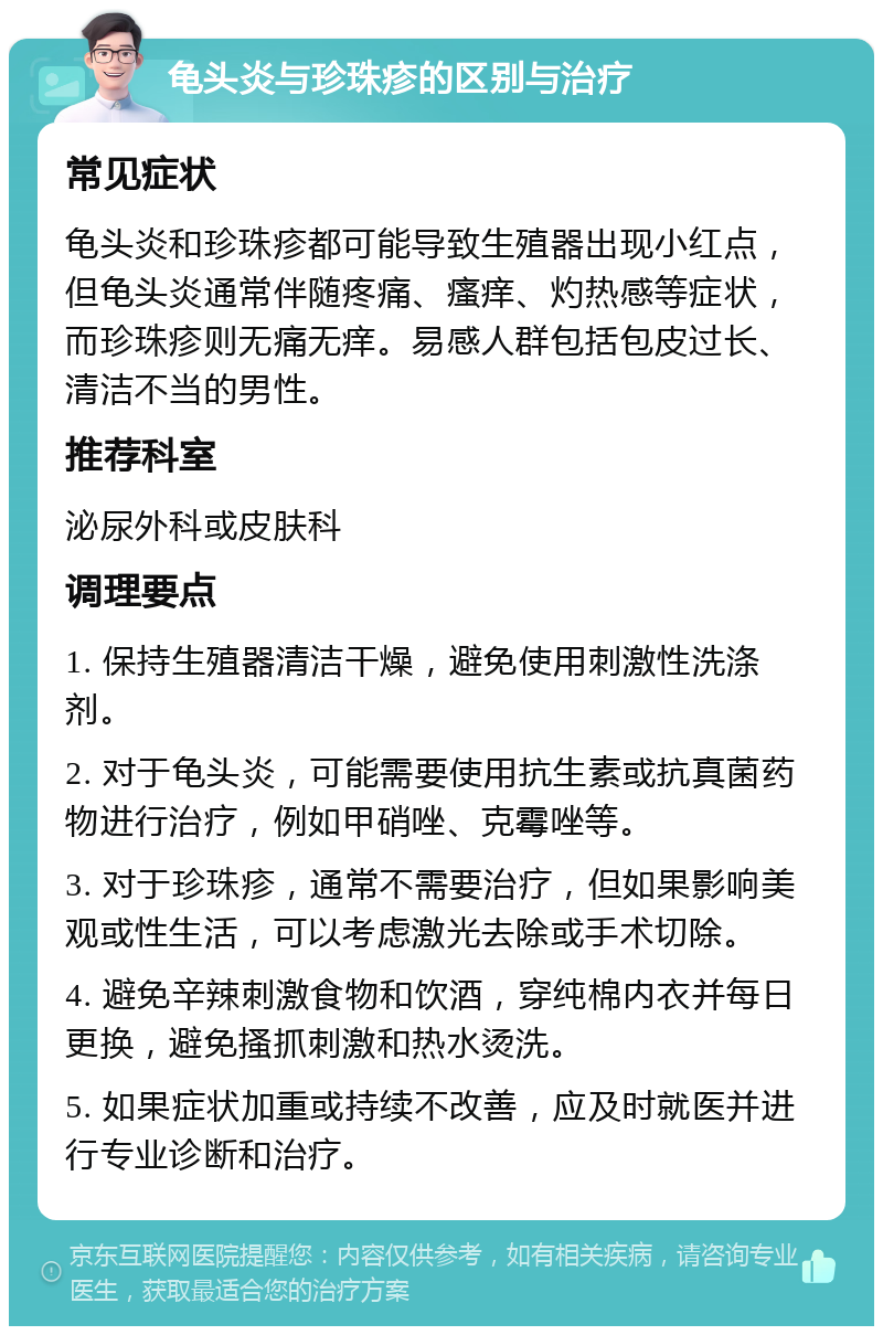 龟头炎与珍珠疹的区别与治疗 常见症状 龟头炎和珍珠疹都可能导致生殖器出现小红点，但龟头炎通常伴随疼痛、瘙痒、灼热感等症状，而珍珠疹则无痛无痒。易感人群包括包皮过长、清洁不当的男性。 推荐科室 泌尿外科或皮肤科 调理要点 1. 保持生殖器清洁干燥，避免使用刺激性洗涤剂。 2. 对于龟头炎，可能需要使用抗生素或抗真菌药物进行治疗，例如甲硝唑、克霉唑等。 3. 对于珍珠疹，通常不需要治疗，但如果影响美观或性生活，可以考虑激光去除或手术切除。 4. 避免辛辣刺激食物和饮酒，穿纯棉内衣并每日更换，避免搔抓刺激和热水烫洗。 5. 如果症状加重或持续不改善，应及时就医并进行专业诊断和治疗。