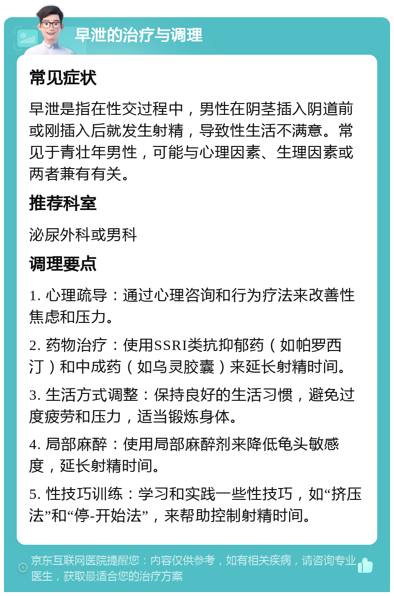 早泄的治疗与调理 常见症状 早泄是指在性交过程中，男性在阴茎插入阴道前或刚插入后就发生射精，导致性生活不满意。常见于青壮年男性，可能与心理因素、生理因素或两者兼有有关。 推荐科室 泌尿外科或男科 调理要点 1. 心理疏导：通过心理咨询和行为疗法来改善性焦虑和压力。 2. 药物治疗：使用SSRI类抗抑郁药（如帕罗西汀）和中成药（如乌灵胶囊）来延长射精时间。 3. 生活方式调整：保持良好的生活习惯，避免过度疲劳和压力，适当锻炼身体。 4. 局部麻醉：使用局部麻醉剂来降低龟头敏感度，延长射精时间。 5. 性技巧训练：学习和实践一些性技巧，如“挤压法”和“停-开始法”，来帮助控制射精时间。