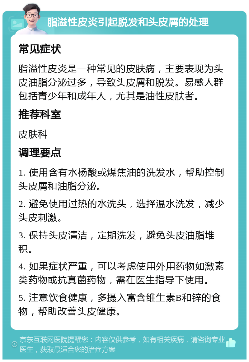 脂溢性皮炎引起脱发和头皮屑的处理 常见症状 脂溢性皮炎是一种常见的皮肤病，主要表现为头皮油脂分泌过多，导致头皮屑和脱发。易感人群包括青少年和成年人，尤其是油性皮肤者。 推荐科室 皮肤科 调理要点 1. 使用含有水杨酸或煤焦油的洗发水，帮助控制头皮屑和油脂分泌。 2. 避免使用过热的水洗头，选择温水洗发，减少头皮刺激。 3. 保持头皮清洁，定期洗发，避免头皮油脂堆积。 4. 如果症状严重，可以考虑使用外用药物如激素类药物或抗真菌药物，需在医生指导下使用。 5. 注意饮食健康，多摄入富含维生素B和锌的食物，帮助改善头皮健康。