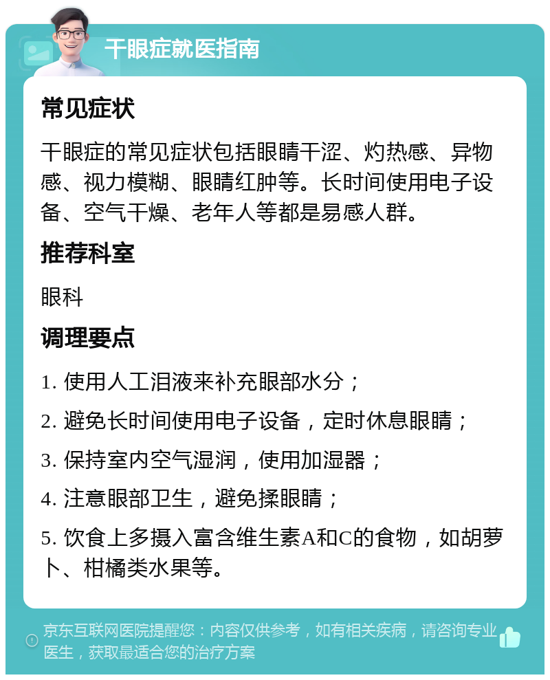 干眼症就医指南 常见症状 干眼症的常见症状包括眼睛干涩、灼热感、异物感、视力模糊、眼睛红肿等。长时间使用电子设备、空气干燥、老年人等都是易感人群。 推荐科室 眼科 调理要点 1. 使用人工泪液来补充眼部水分； 2. 避免长时间使用电子设备，定时休息眼睛； 3. 保持室内空气湿润，使用加湿器； 4. 注意眼部卫生，避免揉眼睛； 5. 饮食上多摄入富含维生素A和C的食物，如胡萝卜、柑橘类水果等。