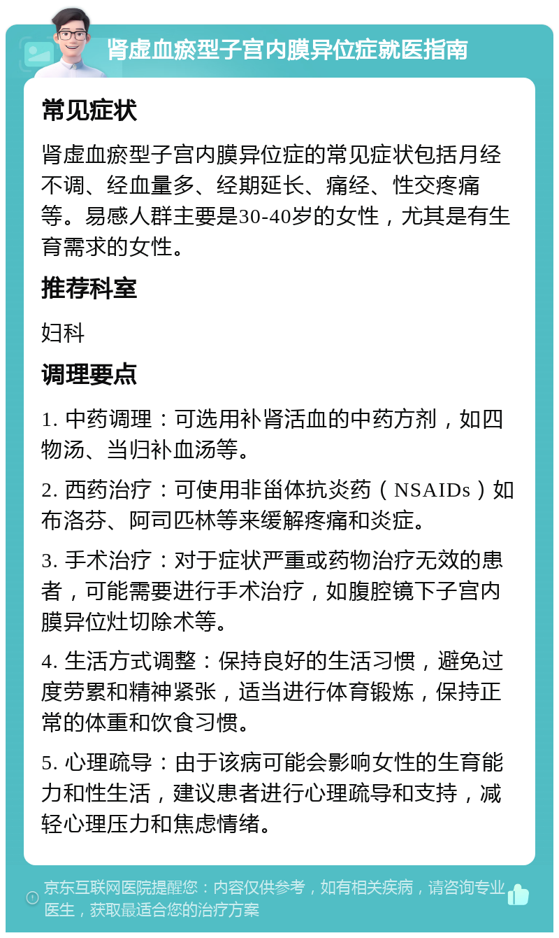 肾虚血瘀型子宫内膜异位症就医指南 常见症状 肾虚血瘀型子宫内膜异位症的常见症状包括月经不调、经血量多、经期延长、痛经、性交疼痛等。易感人群主要是30-40岁的女性，尤其是有生育需求的女性。 推荐科室 妇科 调理要点 1. 中药调理：可选用补肾活血的中药方剂，如四物汤、当归补血汤等。 2. 西药治疗：可使用非甾体抗炎药（NSAIDs）如布洛芬、阿司匹林等来缓解疼痛和炎症。 3. 手术治疗：对于症状严重或药物治疗无效的患者，可能需要进行手术治疗，如腹腔镜下子宫内膜异位灶切除术等。 4. 生活方式调整：保持良好的生活习惯，避免过度劳累和精神紧张，适当进行体育锻炼，保持正常的体重和饮食习惯。 5. 心理疏导：由于该病可能会影响女性的生育能力和性生活，建议患者进行心理疏导和支持，减轻心理压力和焦虑情绪。