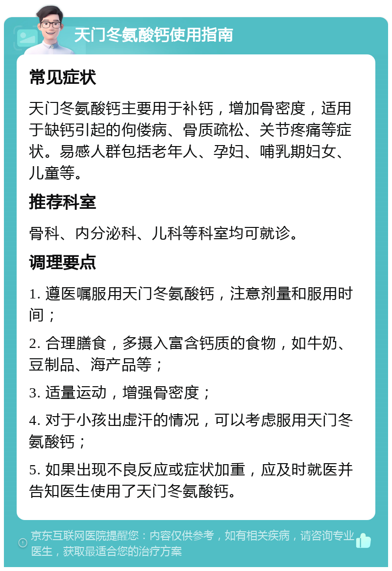 天门冬氨酸钙使用指南 常见症状 天门冬氨酸钙主要用于补钙，增加骨密度，适用于缺钙引起的佝偻病、骨质疏松、关节疼痛等症状。易感人群包括老年人、孕妇、哺乳期妇女、儿童等。 推荐科室 骨科、内分泌科、儿科等科室均可就诊。 调理要点 1. 遵医嘱服用天门冬氨酸钙，注意剂量和服用时间； 2. 合理膳食，多摄入富含钙质的食物，如牛奶、豆制品、海产品等； 3. 适量运动，增强骨密度； 4. 对于小孩出虚汗的情况，可以考虑服用天门冬氨酸钙； 5. 如果出现不良反应或症状加重，应及时就医并告知医生使用了天门冬氨酸钙。